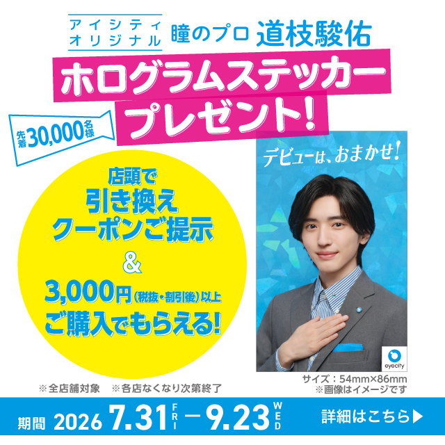アイシティオリジナル 瞳のプロ 道枝駿佑 ホログラムステッカープレゼント! 先着30,000名様 店頭で引き換えクーポンご提示 &3,000円(税抜·割引後)以上こ購入でもらえる! ※全店舗対象 ※各店なくなり次第終了 期間 2026 7.31FRI-9.23WED 詳細はこちら