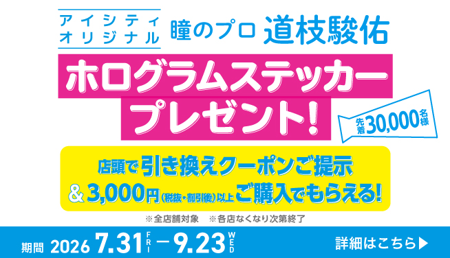 アイシティオリジナル 瞳のプロ 道枝駿佑 ホログラムステッカープレゼント! 先着30,000名様 店頭で引き換えクーポンご提示 &3,000円(税抜·割引後)以上こ購入でもらえる! ※全店舗対象 ※各店なくなり次第終了 期間 2026 7.31FRI-9.23WED 詳細はこちら