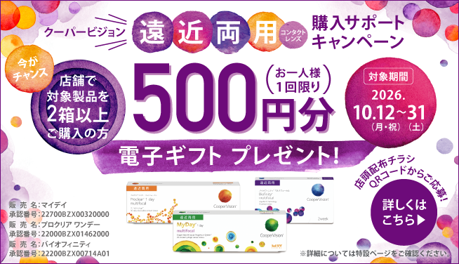 クーパービジョン遠近両用コンタクトレンズ 購入サポートキャンペーン 今がチャンス 店舗で対象製品を2箱以上ご購入の方 500円分電子ギフトプレゼント！（お一人様1回限り） 対象期間2026.10.12（月・祝）～31（土） 店頭配布チラシQRコードからご応募！詳しくはこちら 販売名：マイデイ 承認番号：22700BZX00320000 販売名：プロクリア ワンデー 承認番号：22000BZX01462000 販売名：バイオフィニティ 承認番号：22200BZX00714A01 ※詳細については特設ページをご確認ください。