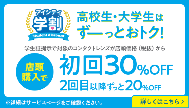 アイシティ学割。高校生・大学生はずーっとおトク！学生証提示で対象のコンタクトレンズが店頭価格（税抜）から店頭購入で初回30％OFF、2回目以降ずっと20％OFF。詳しくはこちら