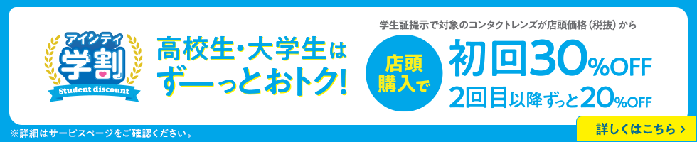 アイシティ学割。高校生・大学生はずーっとおトク！学生証提示で対象のコンタクトレンズが店頭価格（税抜）から店頭購入で初回30％OFF、2回目以降ずっと20％OFF。詳しくはこちら