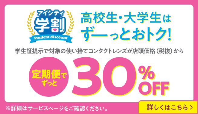 アイシティ学割。高校生・大学生はずーっとおトク！学生証提示で対象の使い捨てコンタクトレンズが店頭価格（税抜）から定期便でずっと30％OFF！詳しくはこちら