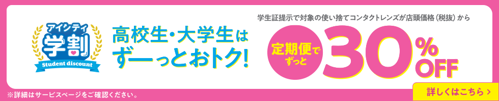 アイシティ学割。高校生・大学生はずーっとおトク！学生証提示で対象の使い捨てコンタクトレンズが店頭価格（税抜）から定期便でずっと30％OFF！詳しくはこちら