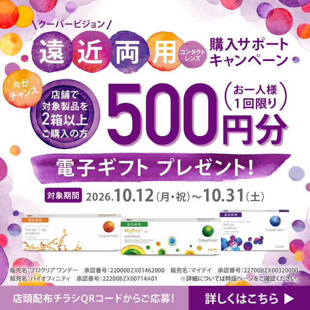 クーパービジョン遠近両用コンタクトレンズ 購入サポートキャンペーン 今がチャンス 店舗で対象製品を2箱以上ご購入の方 500円分電子ギフトプレゼント！（お一人様1回限り） 対象期間2026.10.12（月・祝）～31（土） 店頭配布チラシQRコードからご応募！詳しくはこちら 販売名：マイデイ 承認番号：22700BZX00320000 販売名：プロクリア ワンデー 承認番号：22000BZX01462000 販売名：バイオフィニティ 承認番号：22200BZX00714A01 ※詳細については特設ページをご確認ください。