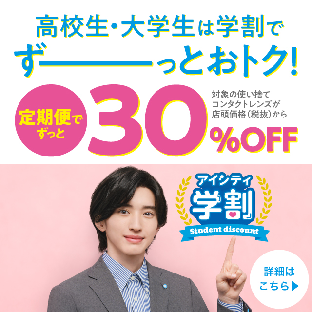 高校生·大学生は学割でずーーっとおトク! 対象の使い捨てコンタクトレンズが店頭価格(税抜)から 定期便でずっと30%OFF 対象のコンタクトレンズが店頭価格(税抜)から 店頭購入なら 初回30%OFF 2回目以降20%OFF 詳細はこちら