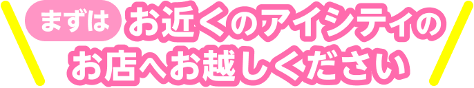 まずはお近くのアイシティのお店へお越しください