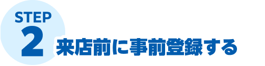 STEP2 来店前に事前登録する