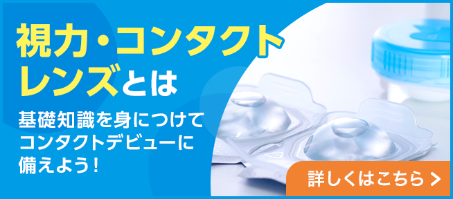 視力・コンタクトレンズとは 基礎知識を身につけてコンタクトデビューに備えよう！詳しくはこちら