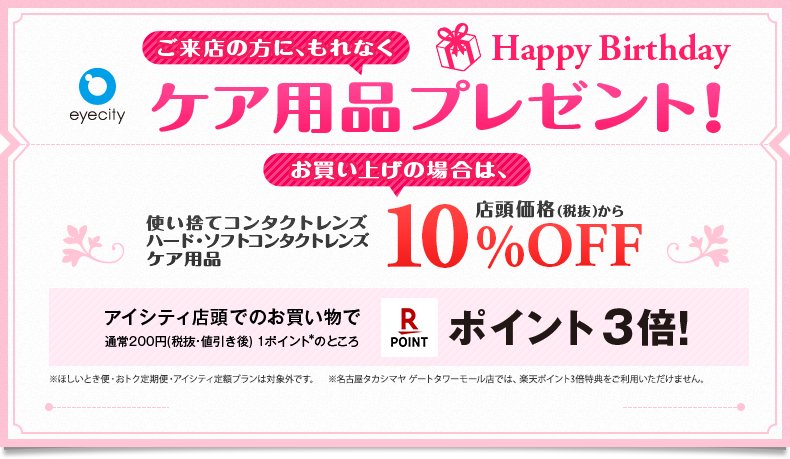 Happy Birthday ご来店の方に、もれなくケア用品プレゼント！ お買い上げの場合は、 使い捨てコンタクトレンズ ハード・ソフトコンタクトレンズ・ケア用品店頭価格(税抜)から10%OFF!! アイシティ店頭でのお買い物で通常200円（税抜・値引き後）1ポイント※のところ楽天ポイント3倍！ ※ほしいとき便・おトク定期便・アイシティ定額プランは対象外です。※名古屋タカシマヤ ゲートタワーモール店では、楽天ポイント3倍特典をご利用いただけません。