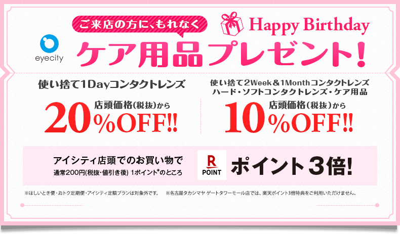Happy Birthday ご来店の方に、もれなくケア用品プレゼント！ お買い上げの場合は、 使い捨て1Dayコンタクトレンズ店頭価格(税抜)から20%OFF!! 使い捨て2Week＆1Monthコンタクトレンズ ハードレンズ・ソフトレンズ・ケア用品店頭価格(税抜)から10%OFF!! アイシティ店頭でのお買い物で通常200円（税抜・値引き後）1ポイント※のところ楽天ポイント3倍！ ※ほしいとき便・おトク定期便・アイシティ定額プランは対象外です。※名古屋タカシマヤ ゲートタワーモール店では、楽天ポイント3倍特典をご利用いただけません。