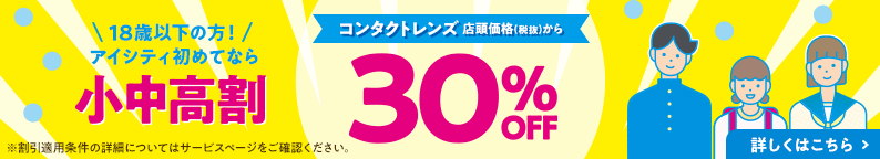 18歳以下の方！アイシティ初めてなら 小中高割 コンタクトレンズ 店頭価格(税抜)から 30% OFF 詳しくはこちら