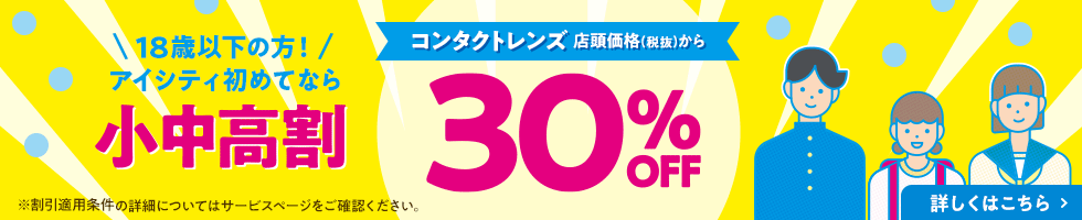 18歳以下の方！アイシティ初めてなら 小中高割 コンタクトレンズ 店頭価格(税抜)から 30% OFF 詳しくはこちら