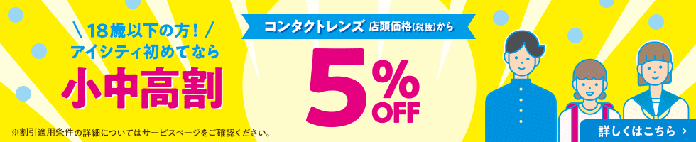 18歳以下の方！アイシティ初めてなら 小中高割 コンタクトレンズ 店頭価格(税抜)から 5% OFF 詳しくはこちら
