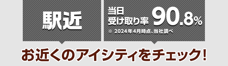 駅近 ※当日受け取り率90.8%(2024年4月時点、当社調べ) お近くのアイシティをチェック！