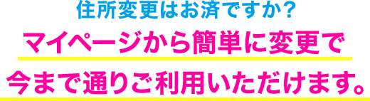 住所変更はお済みですか？ マイページから簡単に変更で今まで通りご利用いただけます。