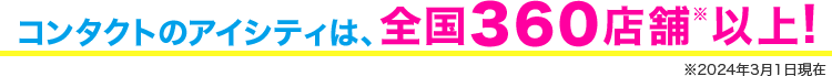 コンタクトのアイシティは、全国360店舗※以上！ ※2024年3月1日現在