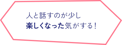 人と話すのが少し 楽しくなった気がする！  