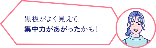 黒板がよく見えて 集中力があがったかも！  