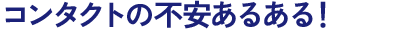 コンタクトの不安あるある！