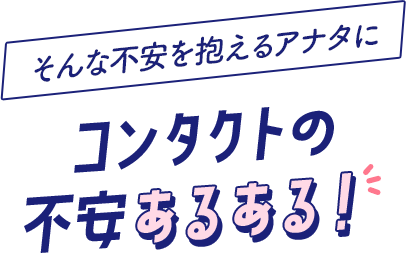 そんな不安を抱えるアナタに コンタクトの 不安あるある！