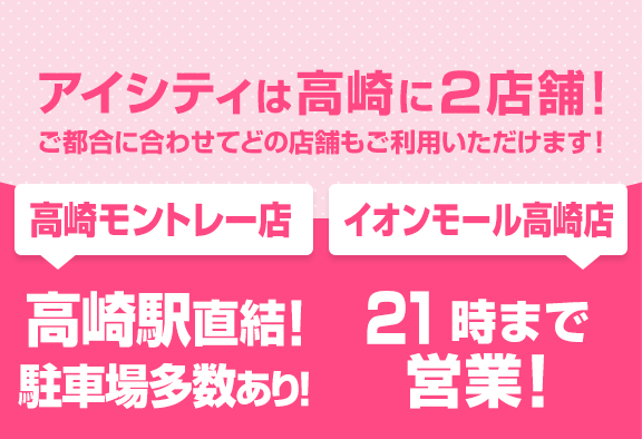 アイシティは高崎に2店舗！ご都合に合わせてどの店舗もご利用いただけます！[高崎モントレー店]高崎駅直結！駐車場多数あり！[イオンモール高崎店]21時まで営業！
