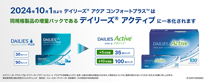 
2024年10月1日よりデイリーズ® アクア コンフォートプラス™は、同規格製品の増量パックであるデイリーズ® アクティブに一本化されます。※デイリーズ® アクティブは、デイリーズ® アクア コンフォートプラス™と同規格レンズで、名称・入数のみ異なる製品になります。※再処方については医師の指示に従ってくださいますようお願い申し上げます。