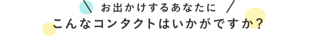 お出かけするあなたにこんなコンタクトはいかがですか？