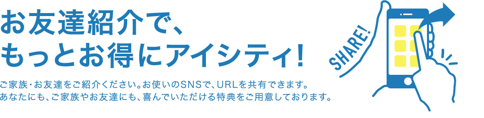 お友達紹介で、もっとお得にアイシティ！ ご家族・お友達をご紹介ください。お使いのSNSで、URLを共有できます。あなたにも、ご家族やお友達にも、喜んでいただける特典をご用意しております。