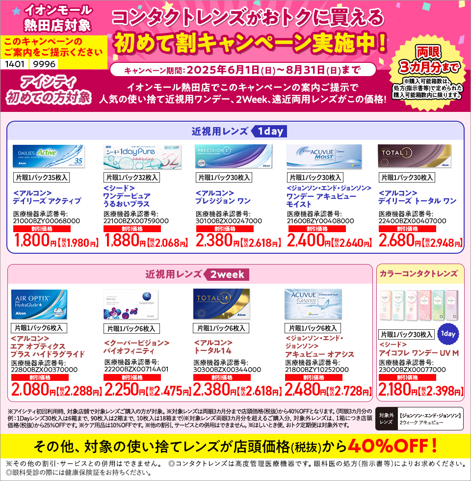 このキャンペーンのご案内をご提示ください【1401】【9996】イオンモール熱田店対象 コンタクトレンズがおトクに買える初めて割キャンペーン実施中！ キャンペーン期間：2025年6月1日(日)～8月31日(日)まで アシティ初めての方対象 イオンモール熱田店でこのキャンペーンの案内ご提示で人気の使い捨て近視用ワンデー、2Week、遠近両用レンズがこの価格！ 【近視用レンズ1DAY】＜アルコン＞デイリーズ アクティブ、＜シード＞ワンデーピュアうるおいプラス、＜アルコン＞プレシジョン ワン、＜ジョンソン・エンド・ジョンソン＞ワンデー アキュビューモイスト、＜アルコン＞デイリーズ トータル ワン 【近視用レンズ2WEEK】＜アルコン＞エア オプティクス プラス ハイドラグライド、＜クーパービジョン＞バイオフィニティ、＜アルコン＞トータル14、＜ジョンソン・エンド・ジョンソン＞アキュビュー オアシス 【カラーコンタクトレンズ】＜シード＞アイコフレ ワンデー UV M 【対象外レンズ】＜ジョンソン・エンド・ジョンソン＞2ウィーク アキュビュー その他、対象の使い捨てレンズ 店頭価格(税抜)から40%OFF ※アイシティ初回利用時、対象店舗で対象レンズご購入の方が対象。※対象レンズは両眼3カ月分まで店頭価格(税抜)から40%OFFとなります。(両眼3カ月分の例：1Dayレンズ30枚入は6箱まで、90枚入は2箱まで、10枚入は18箱まで)※対象レンズ両眼3カ月分を超えるご購入分、対象レンズは、1箱につき店頭価格(税抜)から25%OFFです。※ケア用品は10%OFFです。他の割引、サービスとの併用はできません。ほしいとき便、おトク定期便は対象外です。 ※その他の割引・サービスとの併用はできません。◎コンタクトレンズは高度管理医療機器です。眼科医の処方(指示書等)によりお求めください。◎眼科受診の際には健康保険証をお持ちください。