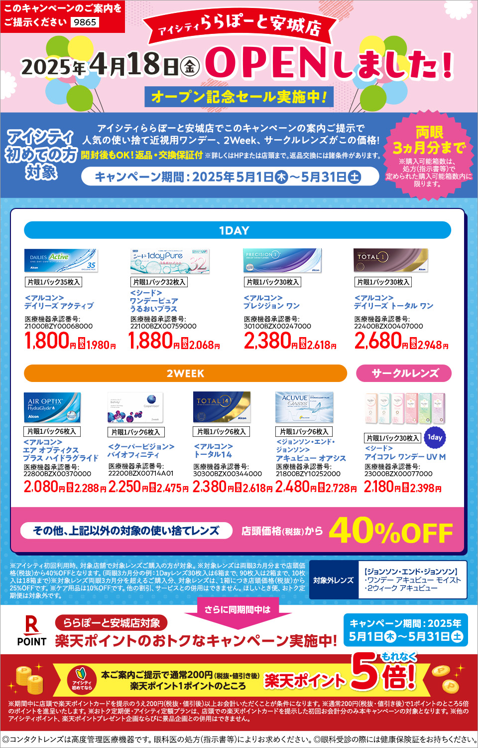 このキャンペーンのご案内をご提示ください【9865】 アイシティららぽーと安城店2025年4月18日(金)OPENしました！オープン記念セール実施中！アイシティ初めての方対象 アイシティららぽーと安城店でこのキャンペーンの案内ご提示で人気の使い捨て近視用ワンデー、2Week、サークルレンズがこの価格！キャンペーン期間：2025年5月1日(木)～5月31日(土) 【1DAY】＜アルコン＞デイリーズ アクティブ、＜シード＞ワンデーピュアうるおいプラス、＜アルコン＞プレシジョン ワン、＜アルコン＞デイリーズ トータル ワン 【2WEEK】＜アルコン＞エア オプティクス プラス ハイドラグライド、＜クーパービジョン＞バイオフィニティ、＜アルコン＞トータル14、＜ジョンソン・エンド・ジョンソン＞アキュビュー オアシス 【サークルレンズ】＜シード＞アイコフレ ワンデー UV M その他、上記以外の対象の使い捨てレンズ 店頭価格(税抜)から40%OFF 【対象外レンズ】＜ジョンソン・エンド・ジョンソン＞ワンデー アキュビュー モイスト、2ウィーク アキュビュー ※アイシティ初回利用時、対象店舗で対象レンズご購入の方が対象。※対象レンズは両眼3カ月分まで店頭価格(税抜)から40%OFFとなります。(両眼3カ月分の例：1Dayレンズ30枚入は6箱まで、90枚入は2箱まで、10枚入は18箱まで)※対象レンズ両眼3カ月分を超えるご購入分、対象レンズは、1箱につき店頭価格(税抜)から25%OFFです。※ケア用品は10%OFFです。他の割引、サービスとの併用はできません。ほしいとき便、おトク定期便は対象外です。さらに同時期間中はららぽーと安城店対象 アイシティ初めてなら本ご案内ご提示で通常200円(税抜・値引き後)楽天ポイント1ポイントのところ 楽天ポイントもれなく5倍！ ※期間中に店頭で楽天ポイントカードをご提示のうえ200円(税抜・値引後)以上お会計いただくことが条件となります。※通常200円(税抜・値引き後)で1ポンとのところ5倍のポイントを進呈いたします。※おトク定期便・アイシティ定額プランは、店頭での楽天ポイントカードを提示した初回お会計分のみ本キャンペーンの対象となります。※他のアイシティポイント、楽天ポイントプレゼント企画ならびに景品企画との併用はできません。◎コンタクトレンズは高度管理医療機器です。眼科医の処方(指示書等)によりお求めください。◎眼科受診の際には健康保険証をお持ちください。