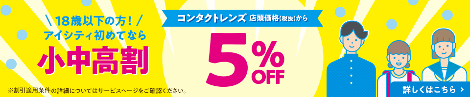 18歳以下の方！アイシティ初めてなら 小中高割 コンタクトレンズ 店頭価格(税抜)から 5% OFF 詳しくはこちら