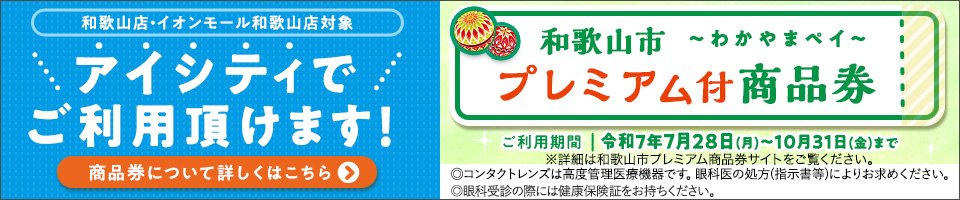 和歌山店·イオンモール和歌山店対象 アイシティでご利用頂けます!和歌山市～わかやまペイ～プレミアム付商品券 ご利用期間|令和7年7月28日(月)～10月31日(金)まで ※詳細は和歌山市プレミアム商品券サイトをご覧ください。◎コンタクトレンズは高度管理医療機器です。眼科医の処方(指示書等)によりお求めください。◎眼科受診の際には健康保険証をお持ちください。