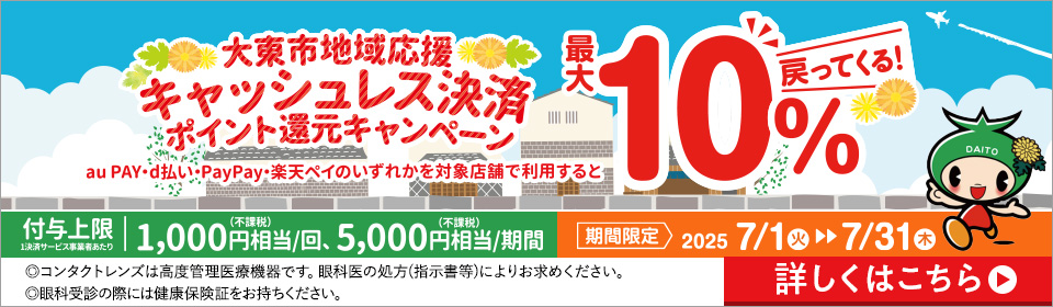 大東市地域応援 キャッシュレス決済 ポイント還元キャンペーン au PAY·d払い·PayPay·楽天ペイのいずれかを対象店舗で利用すると最大10%戻ってくる! 付与上限1決済サービス事業者あたり1,000円(不課税)相当/回、5,000円(不課税)相当/期間 期間限定2025 7/1火▶▶7/31木 ◎コンタクトレンズは高度管理医療機器です。眼科医の処方(指示書等)によりお求めください。◎眼科受診の際には健康保険証をお持ちください。