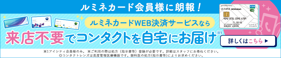 ルミネカード会員様に朗報 ルミネカードご利用で5%OFF ルミネカードWEB決済サービスでコンタクトは並ばず自宅で購入! 詳しくはこちら ※ご利用の際は処方（指示書等）登録が必要です。詳細はスタッフにお尋ねください。◎コンタクトレンズは高度管理医療機器です。眼科医の処方（指示書等）によりお求めください。
