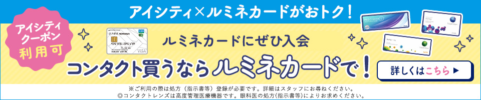 アイシティ×ルミネカードがおトク！アイシティクーポン利用可　ルミネカードにぜひ入会　コンタクト買うならルミネカードで！　※ご利用の際は処方（指示書等）登録が必要です。詳細はスタッフにお尋ねください。◎コンタクトレンズは高度管理医療機器です。眼科医の処方（指示書等）によりお求めください。詳しくはこちら