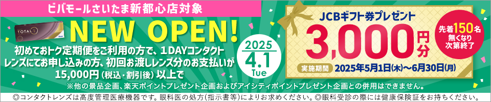 2025.4.1 Tue ビバモールさいたま新都心店対象 NEW OPEN! 初めておトク定期便をご利用の方で、1DAYコンタクトレンズにてお申込みの方、初回お渡しレンズ分のお支払が15,000円(税込・割引後)以上でJCBギフト券3,000円分プレゼント  実施期間2025年5月1日(木)～6月30日(月) 先着150名無くなり次第終了 ※他の景品企画、楽天ポイントプレゼント企画およびアイシティポイントプレゼント企画との併用はできません。◎コンタクトレンズは高度管理医療機器です。眼科医の処方(指示書等)によりお求めください。◎眼科受診の際には健康保険証をお持ちください。