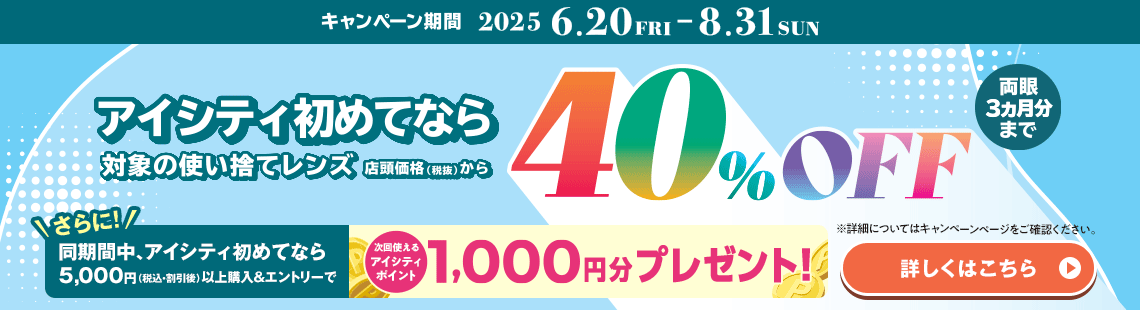 対象の使い捨てレンズ40％OFFキャンペーン。アイシティ初めてなら、対象の使い捨てレンズが店頭価格（税抜）から両眼3ヵ月分まで40％OFF！8/31(日)まで！詳しくはこちら