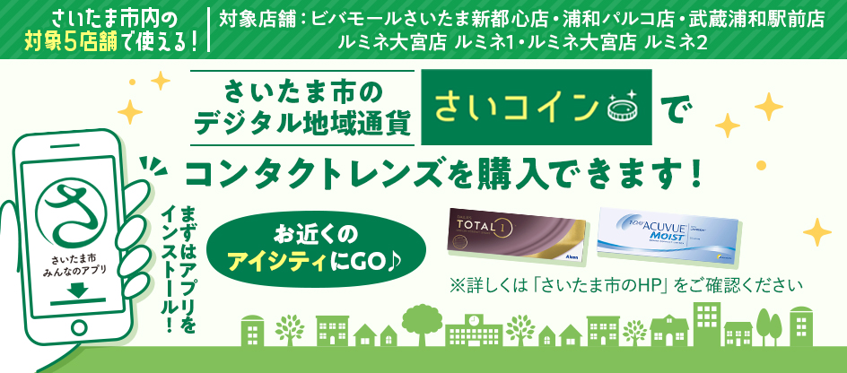さいたま市内の対象5店舗で使える！ 対象店舗：ビバモールさいたま新都心店・浦和パルコ店・武蔵浦和駅前店・ルミネ大宮店 ルミネ1・ルミネ大宮店 ルミネ2 さいたま市のデジタル地域通貨さいコインでコンタクトレンズを購入できます！ まずはアプリをインストール！ お近くのアイシティにGO♪ ※詳しくは「さいたま市のHP」をご確認ください