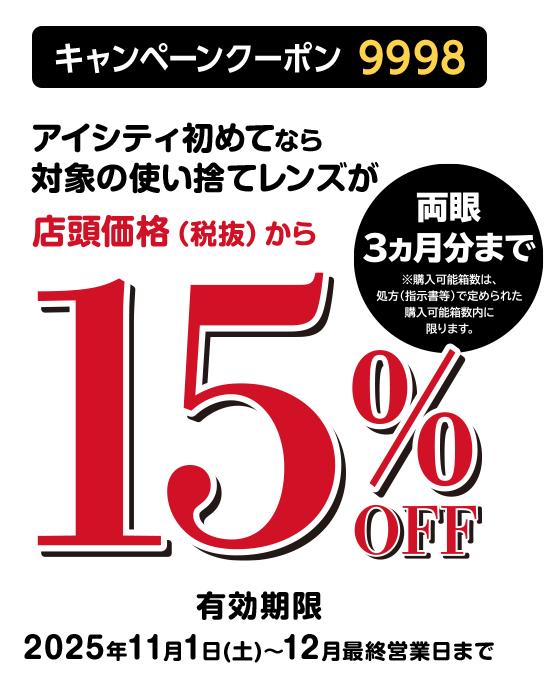 キャンペーンクーポン9998 アイシティ初めてなら対象の使い捨てレンズが店頭価格(税抜)から20%OFF 有効期限:2025年6月20日(金)~8月31日(日)