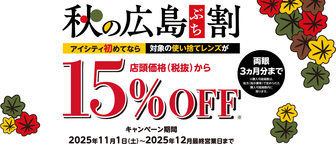 秋の広島ぶち割 アイシティ初めてなら対象の使い捨てレンズが店頭価格(税抜)から15%OFF ※両眼3ヵ月分まで ※購入可能箱数は、処方(指示書等)で定められた購入可能箱数内に限ります。キャンペーン期間2025年11月1日(土)~2025年12月最終営業日まで
