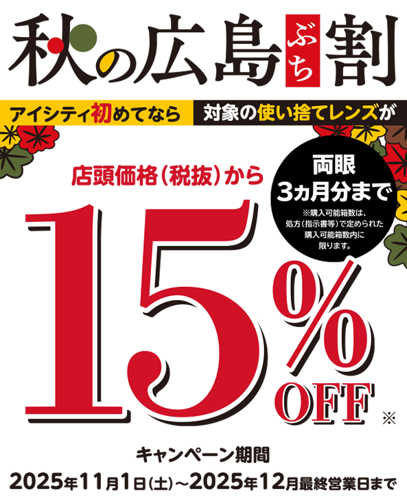 秋の広島ぶち割 アイシティ初めてなら対象の使い捨てレンズが店頭価格(税抜)から15%OFF ※両眼3ヵ月分まで ※購入可能箱数は、処方(指示書等)で定められた購入可能箱数内に限ります。キャンペーン期間2025年11月1日(土)~2025年12月最終営業日まで