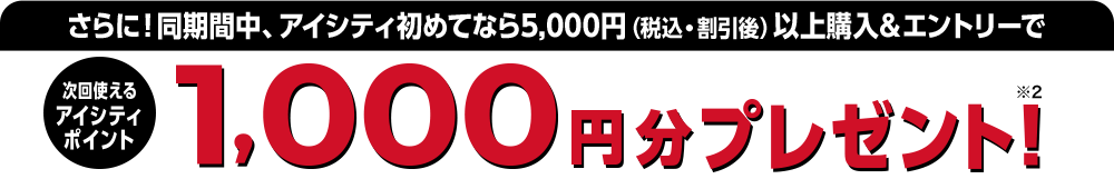 さらに!同期間中、アイシティ初めてなら5,000円（税込・割引後）以上購入＆エントリーで次回使えるアイシティポイント1,000円分プレゼント!
