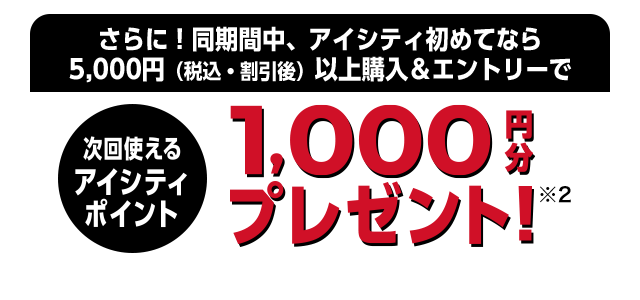 さらに!同期間中、アイシティ初めてなら5,000円（税込・割引後）以上購入＆エントリーで次回使えるアイシティポイント1,000円分プレゼント!