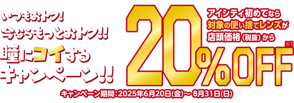 いつもおトク!今ならもっとおトク!!瞳にコイするキャンペーン!!アイシティ初めてなら対象の使い捨てレンズが店頭価格（税抜）から20%OFF キャンペーン期間:2025年6月20日(金)～8月31日(日)