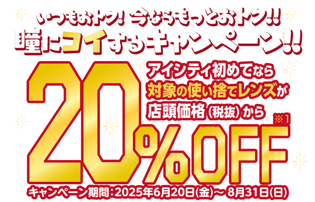 いつもおトク!今ならもっとおトク!!瞳にコイするキャンペーン!!アイシティ初めてなら対象の使い捨てレンズが店頭価格（税抜）から20%OFF キャンペーン期間:2025年6月20日(金)～8月31日(日)