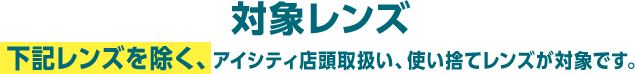 対象レンズ 下記レンズを除く、アイシティ店頭取扱い、使い捨てレンズが対象です。