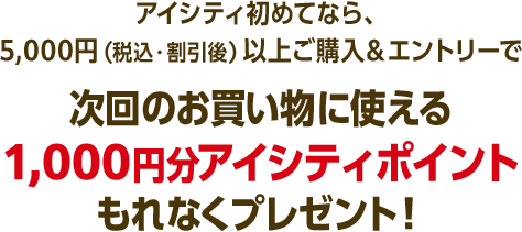 アイシティ初めてなら、5,000円（税込・割引後）以上ご購入＆エントリーで次回のお買い物に使える1,000円分アイシティポイントもれなくプレゼント！