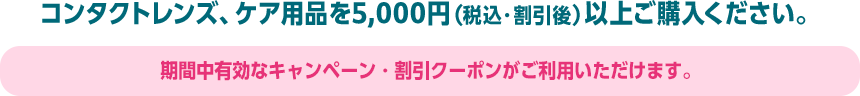 コンタクトレンズ、ケア用品を5,000円（税込・割引後）以上ご購入ください。期間中有効なキャンペーン・割引クーポンがご利用いただけます。