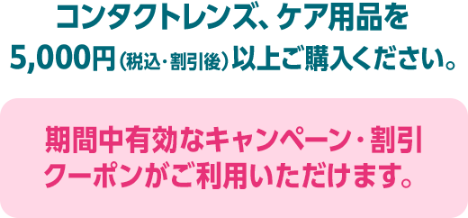 コンタクトレンズ、ケア用品を5,000円（税込・割引後）以上ご購入ください。期間中有効なキャンペーン・割引クーポンがご利用いただけます。