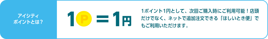 アイシティポイントとは？1ポイント1円として、次回ご購入時にご利用可能！店頭だけでなく、ネットで追加注文できる「ほしいとき便」でもご利用いただけます。